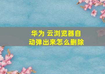 华为 云浏览器自动弹出来怎么删除